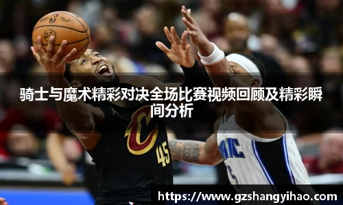 骑士与魔术精彩对决全场比赛视频回顾及精彩瞬间分析